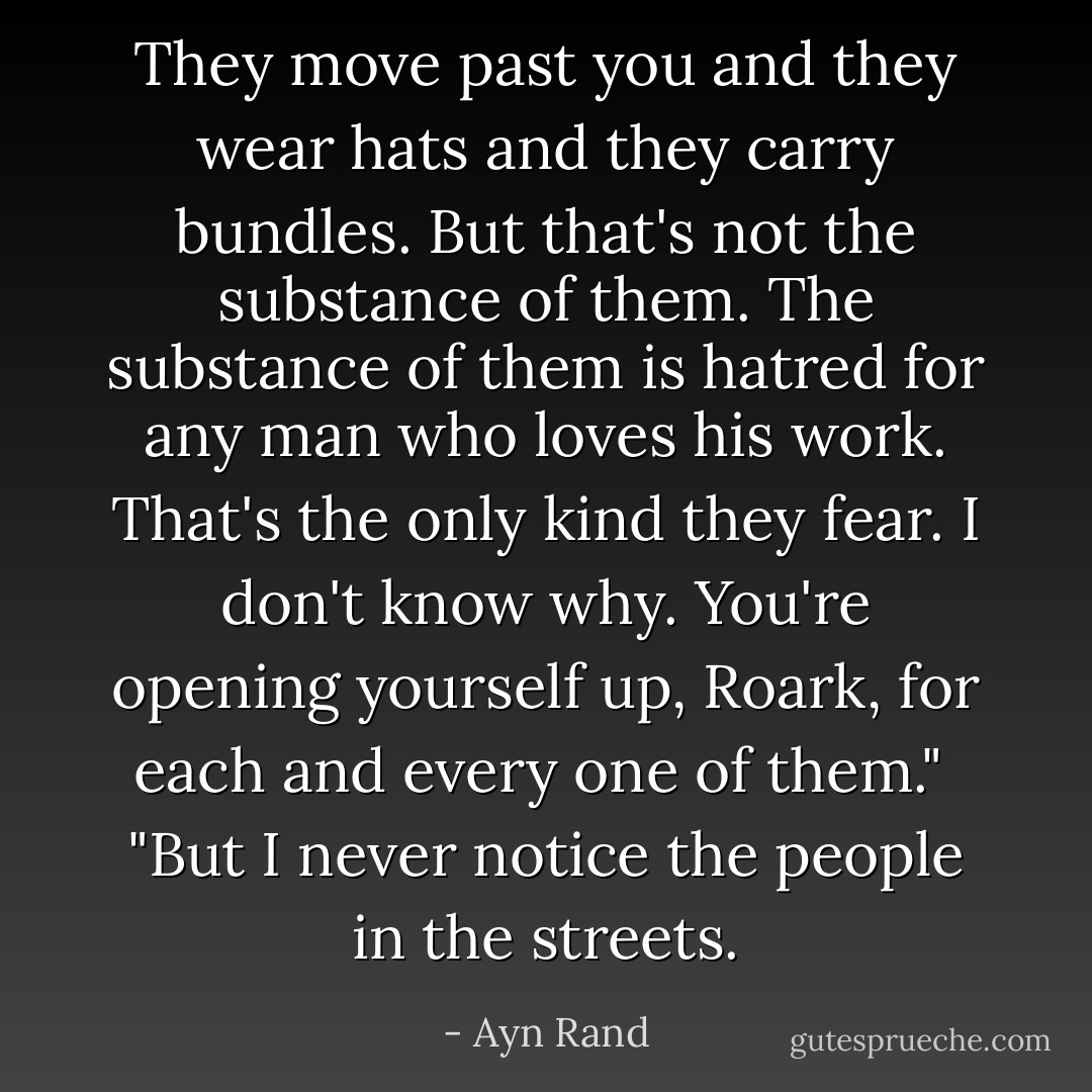They move past you and they wear hats and they carry bundles. But that's not the substance of them. The substance of them is hatred for any man who loves his work. That's the only kind they fear. I don't know why. You're opening yourself up, Roark, for each and every one of them."<br /><br />"But I never notice the people in the streets. - Ayn Rand