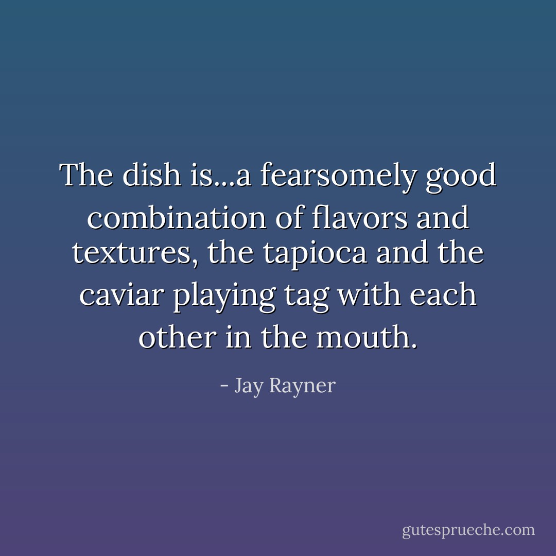The dish is...a fearsomely good combination of flavors and textures, the tapioca and the caviar playing tag with each other in the mouth. - Jay Rayner