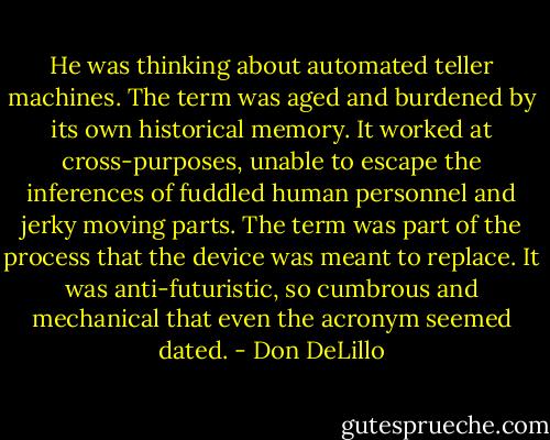 He was thinking about automated teller machines. The term was aged and burdened by its own historical memory. It worked at cross-purposes, unable to escape the inferences of fuddled human personnel and jerky moving parts. The term was part of the process that the device was meant to replace. It was anti-futuristic, so cumbrous and mechanical that even the acronym seemed dated. - Don DeLillo