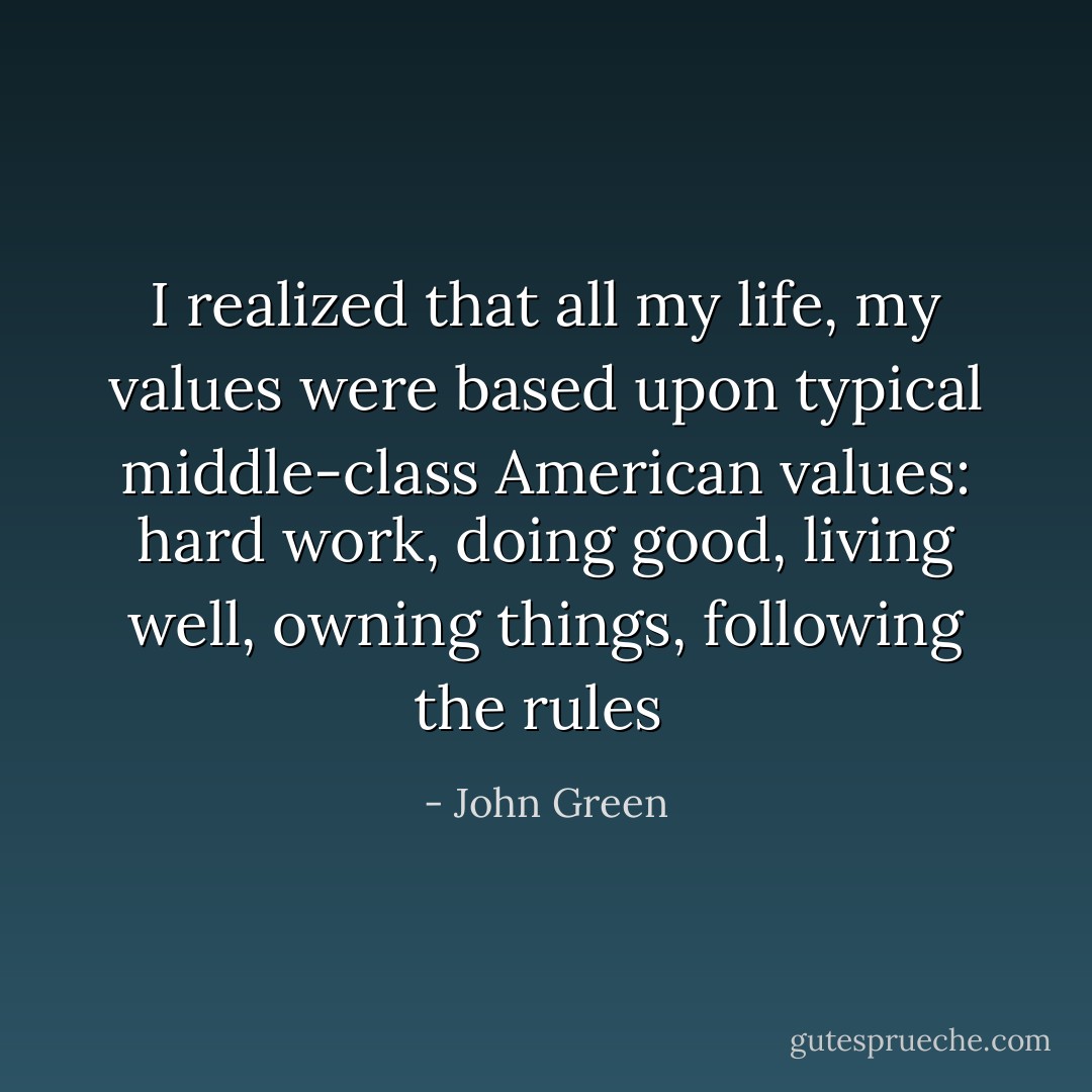 I realized that all my life, my values were based upon typical middle-class American values: hard work, doing good, living well, owning things, following the rules  - John Green
