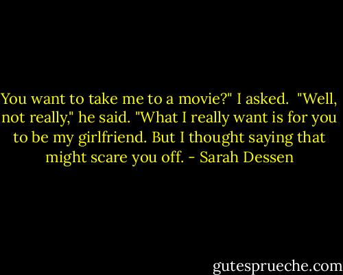 You want to take me to a movie?" I asked.<br /> "Well, not really," he said. "What I really want is for you to be my girlfriend. But I thought saying that might scare you off. - Sarah Dessen