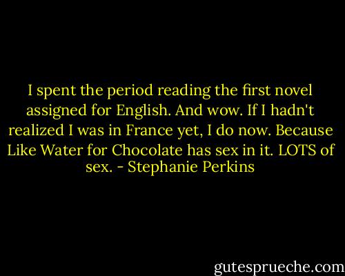 I spent the period reading the first novel assigned for English. And wow. If I hadn't realized I was in France yet, I do now. Because Like Water for Chocolate has sex in it. LOTS of sex. - Stephanie Perkins