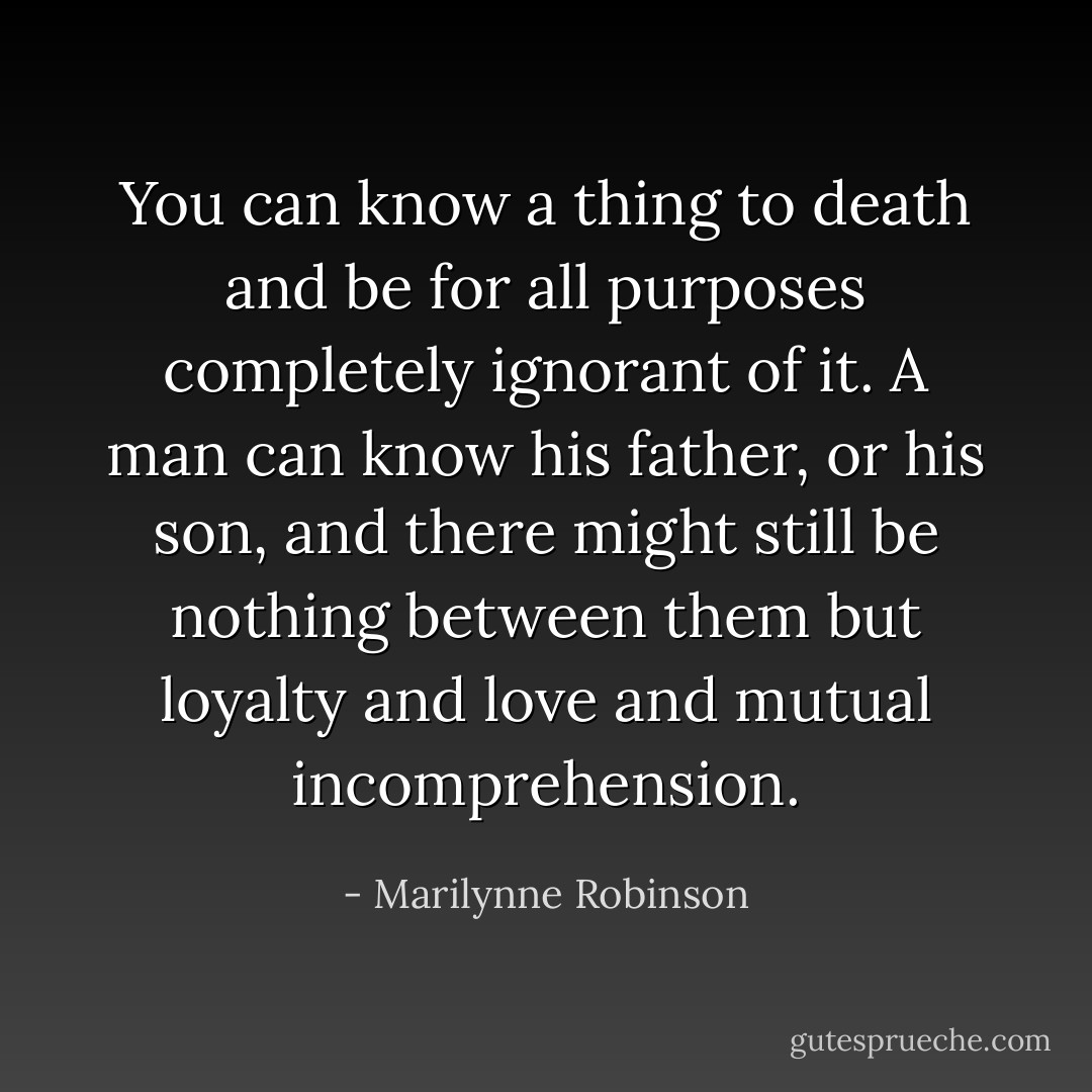 You can know a thing to death and be for all purposes completely ignorant of it. A man can know his father, or his son, and there might still be nothing between them but loyalty and love and mutual incomprehension. - Marilynne Robinson