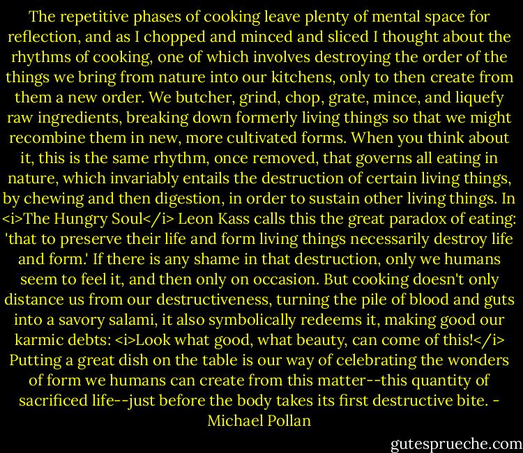The repetitive phases of cooking leave plenty of mental space for reflection, and as I chopped and minced and sliced I thought about the rhythms of cooking, one of which involves destroying the order of the things we bring from nature into our kitchens, only to then create from them a new order. We butcher, grind, chop, grate, mince, and liquefy raw ingredients, breaking down formerly living things so that we might recombine them in new, more cultivated forms. When you think about it, this is the same rhythm, once removed, that governs all eating in nature, which invariably entails the destruction of certain living things, by chewing and then digestion, in order to sustain other living things. In <i>The Hungry Soul</i> Leon Kass calls this the great paradox of eating: 'that to preserve their life and form living things necessarily destroy life and form.' If there is any shame in that destruction, only we humans seem to feel it, and then only on occasion. But cooking doesn't only distance us from our destructiveness, turning the pile of blood and guts into a savory salami, it also symbolically redeems it, making good our karmic debts: <i>Look what good, what beauty, can come of this!</i> Putting a great dish on the table is our way of celebrating the wonders of form we humans can create from this matter--this quantity of sacrificed life--just before the body takes its first destructive bite. - Michael Pollan