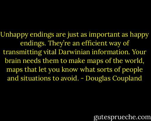 Unhappy endings are just as important as happy endings. They’re an efficient way of transmitting vital Darwinian information. Your brain needs them to make maps of the world, maps that let you know what sorts of people and situations to avoid. - Douglas Coupland