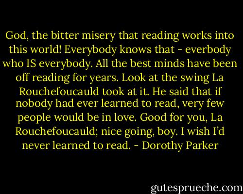 God, the bitter misery that reading works into this world! Everybody knows that - everbody who IS everybody. All the best minds have been off reading for years. Look at the swing La Rouchefoucauld took at it. He said that if nobody had ever learned to read, very few people would be in love. Good for you, La Rouchefoucauld; nice going, boy. I wish I’d never learned to read. - Dorothy Parker