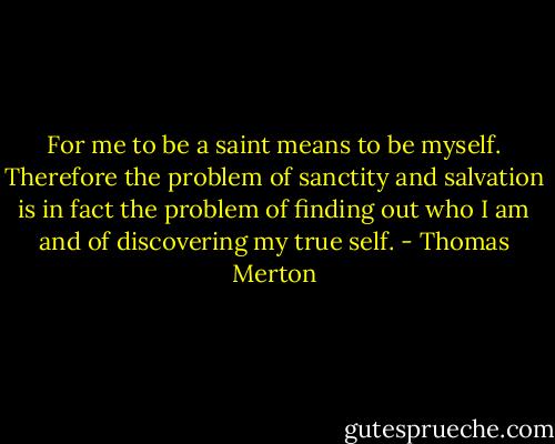 For me to be a saint means to be myself. Therefore the problem of sanctity and salvation is in fact the problem of finding out who I am and of discovering my true self. - Thomas Merton