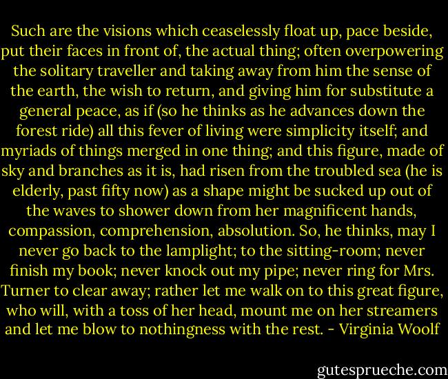 Such are the visions which ceaselessly float up, pace beside, put their faces in front of, the actual thing; often overpowering the solitary traveller and taking away from him the sense of the earth, the wish to return, and giving him for substitute a general peace, as if (so he thinks as he advances down the forest ride) all this fever of living were simplicity itself; and myriads of things merged in one thing; and this figure, made of sky and branches as it is, had risen from the troubled sea (he is elderly, past fifty now) as a shape might be sucked up out of the waves to shower down from her magnificent hands, compassion, comprehension, absolution. So, he thinks, may I never go back to the lamplight; to the sitting-room; never finish my book; never knock out my pipe; never ring for Mrs. Turner to clear away; rather let me walk on to this great figure, who will, with a toss of her head, mount me on her streamers and let me blow to nothingness with the rest. - Virginia Woolf