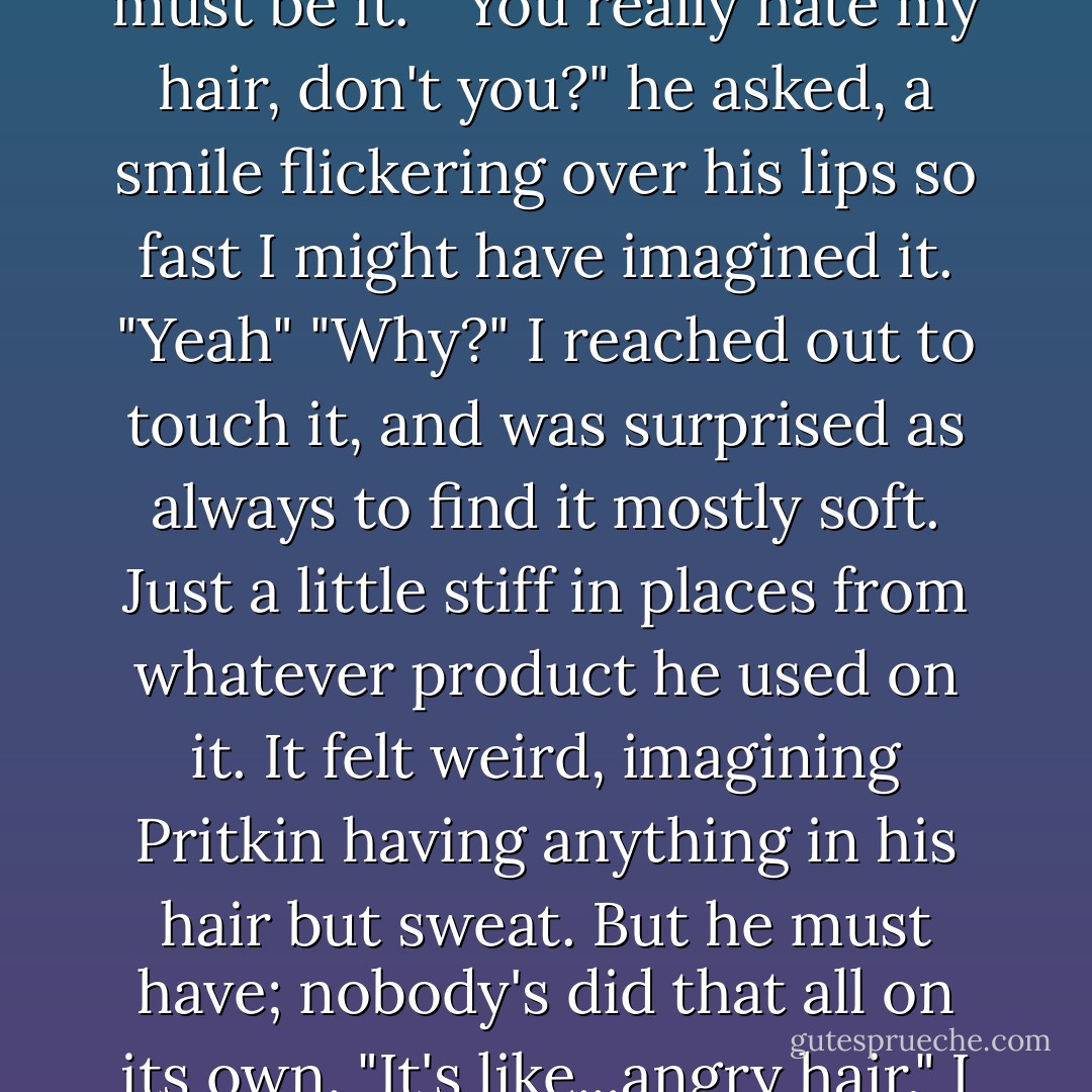I drank some too-hot coffee and scowled at him, annoyed although I couldn't remember why. The light from the lounge was leaking in, highlighting his spiky blond hair. I decided that must be it. <br />"You really hate my hair, don't you?" he asked, a smile flickering over his lips so fast I might have imagined it.<br />"Yeah"<br />"Why?"<br />I reached out to touch it, and was surprised as always to find it mostly soft. Just a little stiff in places from whatever product he used on it. It felt weird, imagining Pritkin having anything in his hair but sweat. But he must have; nobody's did that all on its own.<br />"It's like...angry hair," I said, trying to pat it down and failing miserably.<br />He caught my wrist. "Most people would say that suits me."<br />"I'm not most people."<br />"I know. - Karen Chance