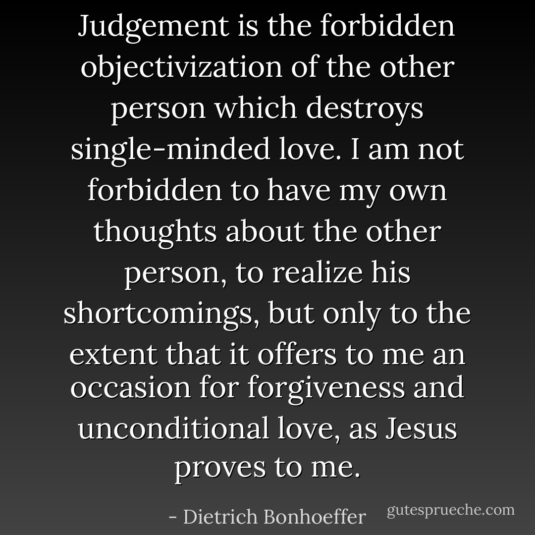 Judgement is the forbidden objectivization of the other person which destroys single-minded love. I am not forbidden to have my own thoughts about the other person, to realize his shortcomings, but only to the extent that it offers to me an occasion for forgiveness and unconditional love, as Jesus proves to me. - Dietrich Bonhoeffer