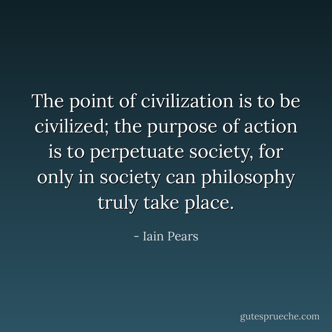 The point of civilization is to be civilized; the purpose of action is to perpetuate society, for only in society can philosophy truly take place. - Iain Pears