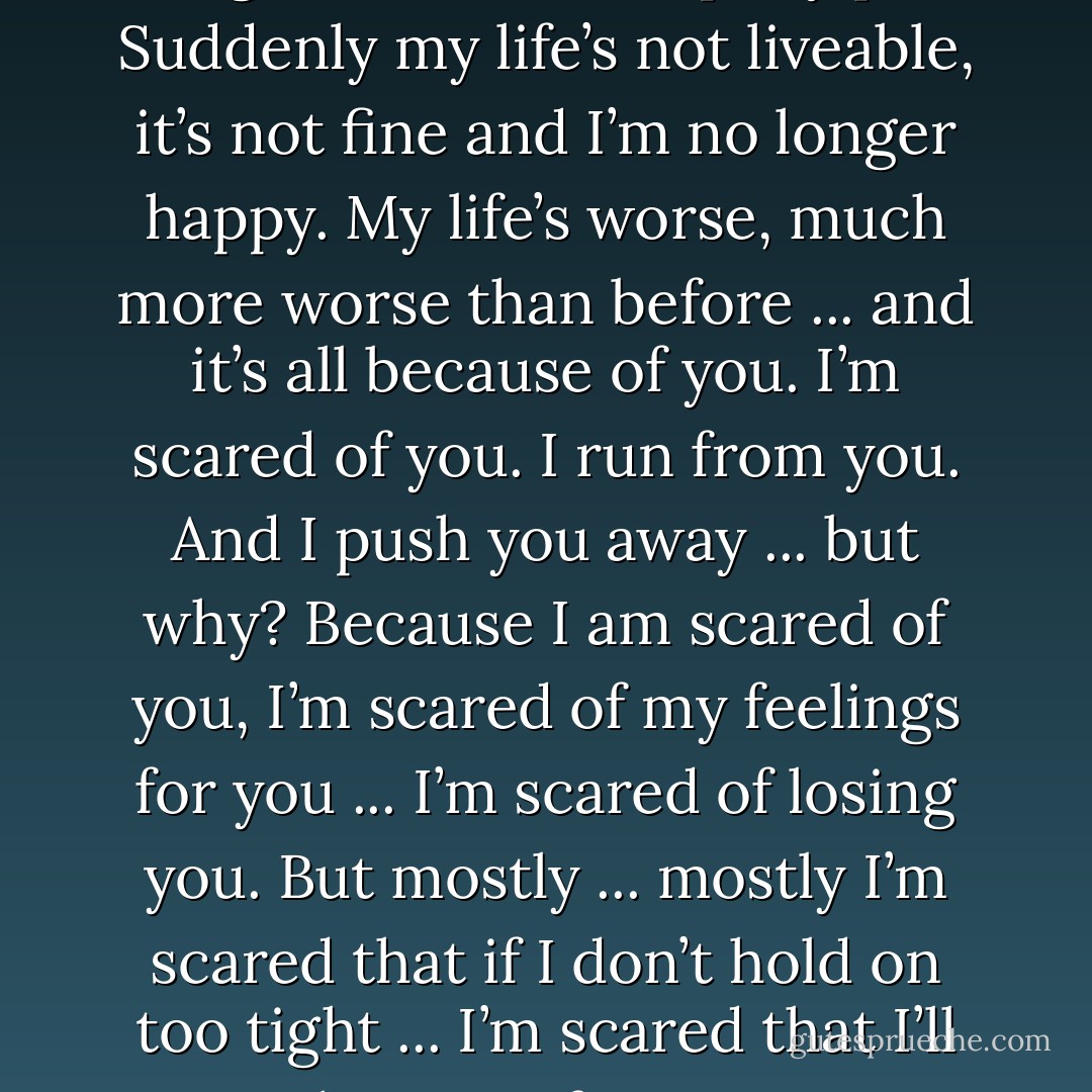 But then you ... you come along. You screwed up my plan. Suddenly my life’s not liveable, it’s not fine and I’m no longer happy. My life’s worse, much more worse than before ... and it’s all because of you. I’m scared of you. I run from you. And I push you away ... but why? Because I am scared of you, I’m scared of my feelings for you ... I’m scared of losing you. But mostly ... mostly I’m scared that if I don’t hold on too tight ... I’m scared that I’ll lose you forever. - Joanne McClean