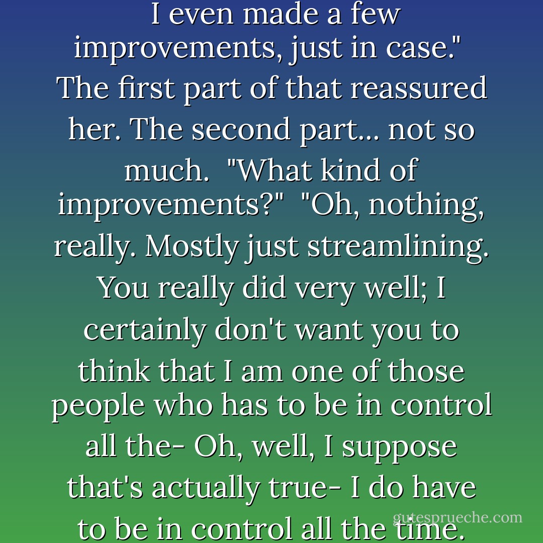 Yes," he said. "I am sure. I double-checked everything after you went home yesterday. <br />I even made a few improvements, just in case." <br />The first part of that reassured her. The second part... not so much. <br />"What kind of improvements?" <br />"Oh, nothing, really. Mostly just streamlining. You really did very well; I certainly don't want you to think that I am one of those people who has to be in control all the- Oh, well, I suppose that's actually true- I do have to be in control all the time. But only because I am in charge, of course. - Rachel Caine