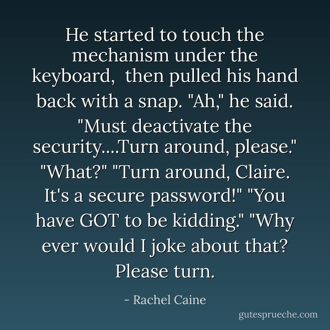 He started to touch the mechanism under the keyboard, <br />then pulled his hand back with a snap.<br />"Ah," he said. "Must deactivate the security....Turn around, please."<br />"What?"<br />"Turn around, Claire. It's a secure password!"<br />"You have GOT to be kidding."<br />"Why ever would I joke about that? Please turn. - Rachel Caine