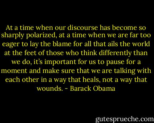 At a time when our discourse has become so sharply polarized, at a time when we are far too eager to lay the blame for all that ails the world at the feet of those who think differently than we do, it’s important for us to pause for a moment and make sure that we are talking with each other in a way that heals, not a way that wounds. - Barack Obama