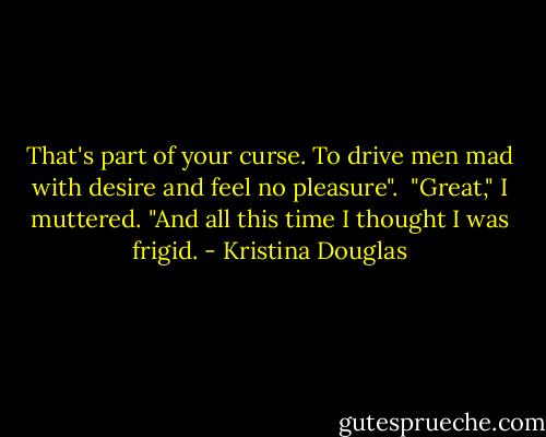 That's part of your curse. To drive men mad with desire and feel no pleasure".<br /><br />"Great," I muttered. "And all this time I thought I was frigid. - Kristina Douglas