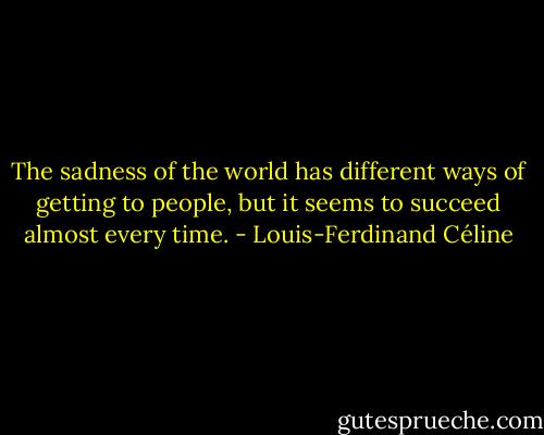 The sadness of the world has different ways of getting to people, but it seems to succeed almost every time. - Louis-Ferdinand Céline