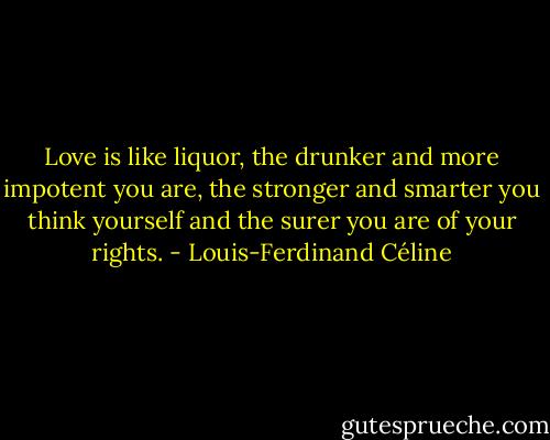 Love is like liquor, the drunker and more impotent you are, the stronger and smarter you think yourself and the surer you are of your rights. - Louis-Ferdinand Céline