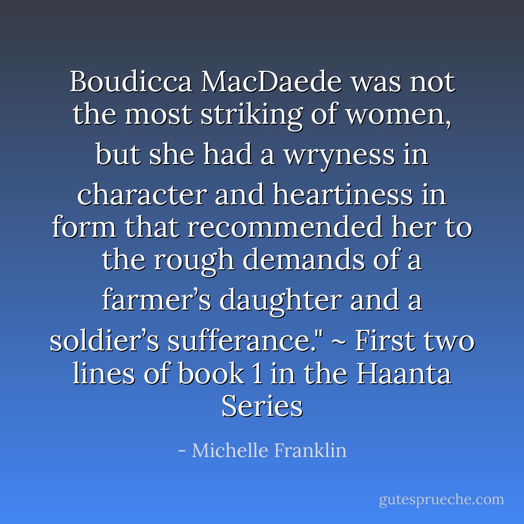Boudicca MacDaede was not the most striking of women, but she had a wryness in character and heartiness in form that recommended her to the rough demands of a farmer’s daughter and a soldier’s sufferance." ~ First two lines of book 1 in the Haanta Series - Michelle Franklin