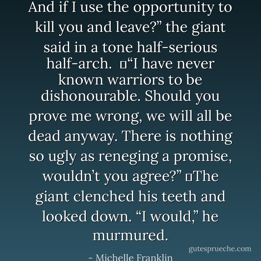 And if I use the opportunity to kill you and leave?” the giant said in a tone half-serious half-arch. <br />	“I have never known warriors to be dishonourable. Should you prove me wrong, we will all be dead anyway. There is nothing so ugly as reneging a promise, wouldn’t you agree?”<br />	The giant clenched his teeth and looked down. “I would,” he murmured. - Michelle Franklin