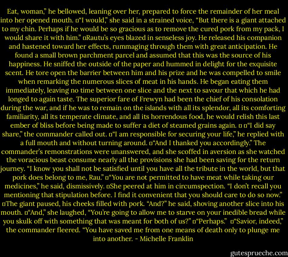 Eat, woman,” he bellowed, leaning over her, prepared to force the remainder of her meal into her opened mouth.<br />	“I would,” she said in a strained voice, “But there is a giant attached to my chin. Perhaps if he would be so gracious as to remove the cured pork from my pack, I would share it with him.”<br />	Rautu’s eyes blazed in senseless joy. He released his companion and hastened toward her effects, rummaging through them with great anticipation. He found a small brown parchment parcel and assumed that this was the source of his happiness. He sniffed the outside of the paper and hummed in delight for the exquisite scent. He tore open the barrier between him and his prize and he was compelled to smile when remarking the numerous slices of meat in his hands. He began eating them immediately, leaving no time between one slice and the next to savour that which he had longed to again taste. The superior fare of Frewyn had been the chief of his consolation during the war, and if he was to remain on the islands with all its splendor, all its comforting familiarity, all its temperate climate, and all its horrendous food, he would relish this last ember of bliss before being made to suffer a diet of steamed grains again. 	<br />	“I did say share,” the commander called out.<br />	“I am responsible for securing your life,” he replied with a full mouth and without turning around.<br />	“And I thanked you accordingly.” The commander’s remonstrations were unanswered, and she scoffed in aversion as she watched the voracious beast consume nearly all the provisions she had been saving for the return journey. “I know you shall not be satisfied until you have all the tribute in the world, but that pork does belong to me, Rau.”<br />	“You are not permitted to have meat while taking our medicines,” he said, dismissively.<br />	She peered at him in circumspection. “I don’t recall you mentioning that stipulation before. I find it convenient that you should care to do so now.”<br />	The giant paused, his cheeks filled with pork. “And?” he said, shoving another slice into his mouth.<br />	“And,” she laughed, “You’re going to allow me to starve on your inedible bread while you skulk off with something that was meant for both of us?”<br />	“Perhaps.” <br />	“Savior, indeed,” the commander fleered. “You have saved me from one means of death only to plunge me into another. - Michelle Franklin