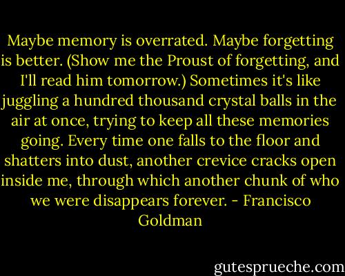 Maybe memory is overrated. Maybe forgetting is better. (Show me the Proust of forgetting, and I'll read him tomorrow.) Sometimes it's like juggling a hundred thousand crystal balls in the air at once, trying to keep all these memories going. Every time one falls to the floor and shatters into dust, another crevice cracks open inside me, through which another chunk of who we were disappears forever. - Francisco Goldman