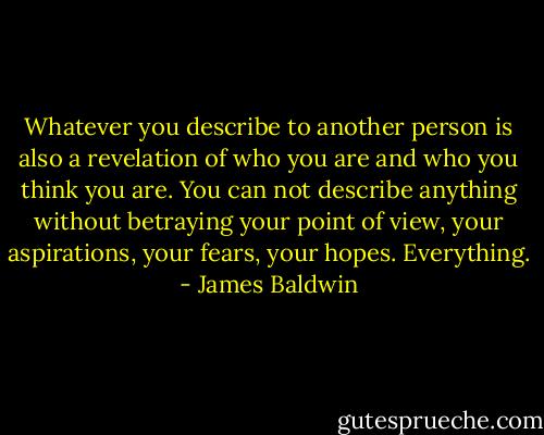 Whatever you describe to another person is also a revelation of who you are and who you think you are. You can not describe anything without betraying your point of view, your aspirations, your fears, your hopes. Everything. - James Baldwin