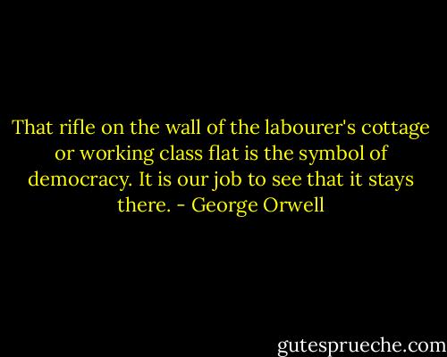 That rifle on the wall of the labourer's cottage or working class flat is the symbol of democracy. It is our job to see that it stays there. - George Orwell
