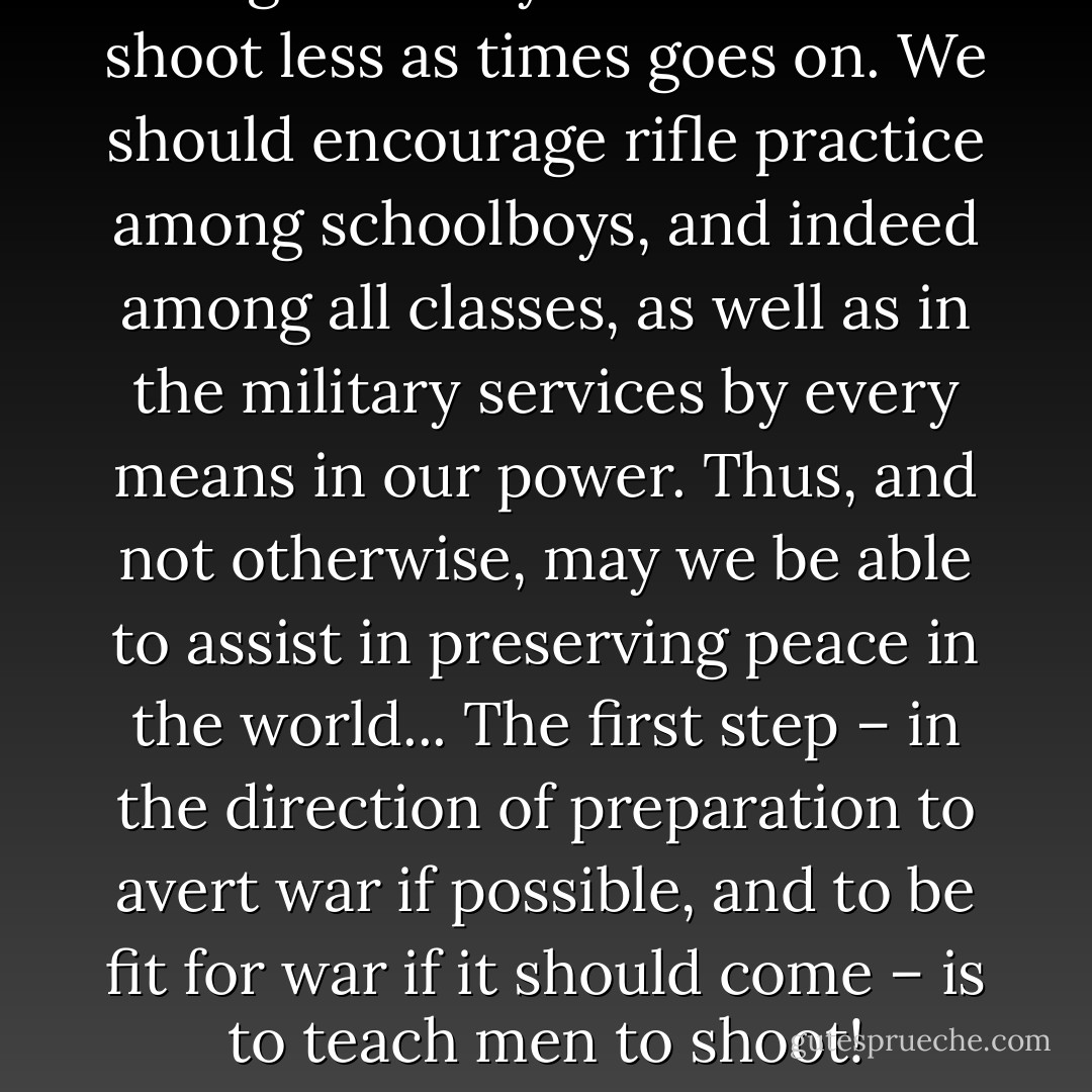 The great body of our citizens shoot less as times goes on. We should encourage rifle practice among schoolboys, and indeed among all classes, as well as in the military services by every means in our power. Thus, and not otherwise, may we be able to assist in preserving peace in the world... The first step – in the direction of preparation to avert war if possible, and to be fit for war if it should come – is to teach men to shoot! - Theodore Roosevelt