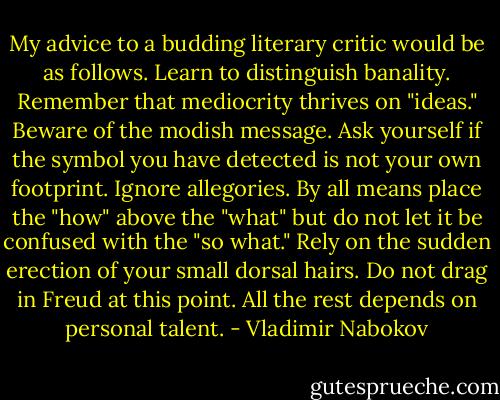 My advice to a budding literary critic would be as follows. Learn to distinguish banality. Remember that mediocrity thrives on "ideas." Beware of the modish message. Ask yourself if the symbol you have detected is not your own<br />footprint. Ignore allegories. By all means place the "how" above the "what" but do not let it be confused with the "so what." Rely on the sudden erection of your small dorsal hairs. Do not drag in Freud at this point. All the rest depends on personal talent. - Vladimir Nabokov