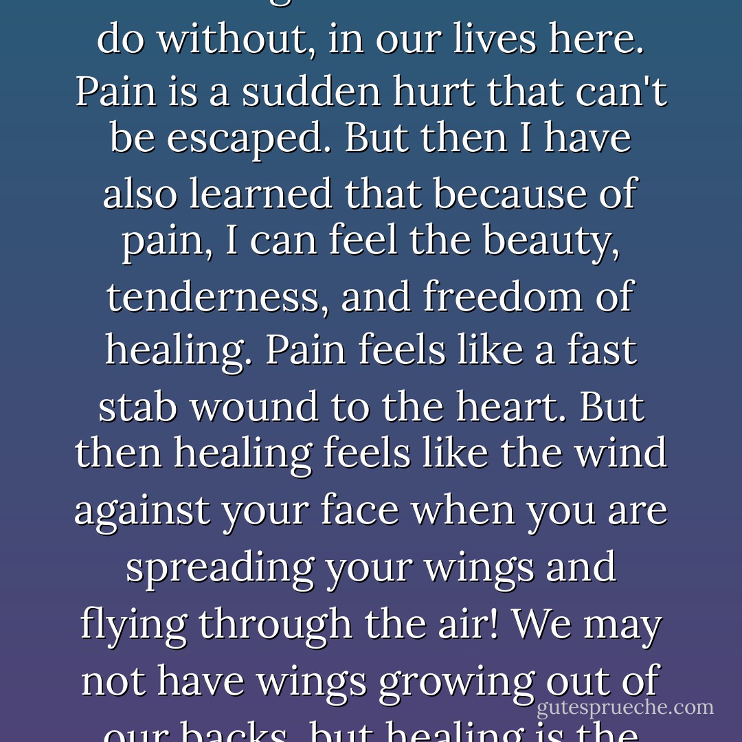 Pain is a pesky part of being human, I've learned it feels like a stab wound to the heart, something I wish we could all do without, in our lives here. Pain is a sudden hurt that can't be escaped. But then I have also learned that because of pain, I can feel the beauty, tenderness, and freedom of healing. Pain feels like a fast stab wound to the heart. But then healing feels like the wind against your face when you are spreading your wings and flying through the air! We may not have wings growing out of our backs, but healing is the closest thing that will give us that wind against our faces. - C. JoyBell C.