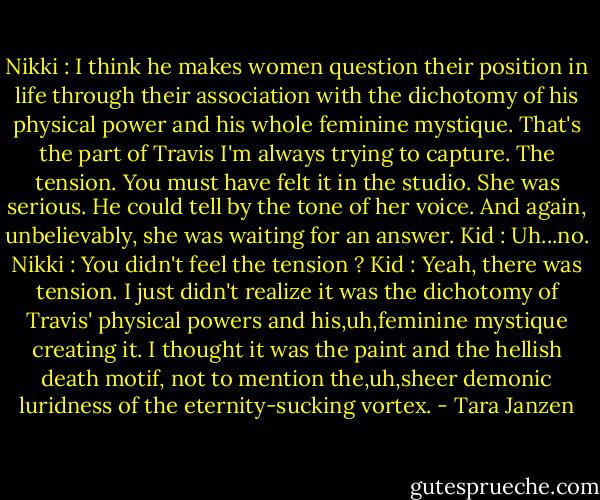 Nikki : I think he makes women question their position in life through their association with the dichotomy of his physical power and his whole feminine mystique. That's the part of Travis I'm always trying to capture. The tension. You must have felt it in the studio.<br />She was serious. He could tell by the tone of her voice. And again, unbelievably, she was waiting for an answer.<br />Kid : Uh...no.<br />Nikki : You didn't feel the tension ?<br />Kid : Yeah, there was tension. I just didn't realize it was the dichotomy of Travis' physical powers and his,uh,feminine mystique creating it. I thought it was the paint and the hellish death motif, not to mention the,uh,sheer demonic luridness of the eternity-sucking vortex. - Tara Janzen