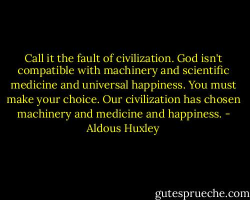 Call it the fault of civilization. God isn't compatible with machinery and scientific medicine and universal happiness. You must make your choice. Our civilization has chosen machinery and medicine and happiness. - Aldous Huxley