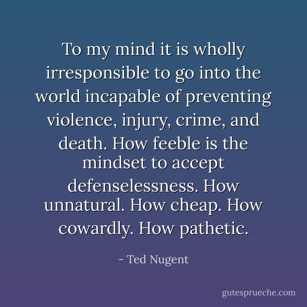 To my mind it is wholly irresponsible to go into the world incapable of preventing violence, injury, crime, and death. How feeble is the mindset to accept defenselessness. How unnatural. How cheap. How cowardly. How pathetic. - Ted Nugent