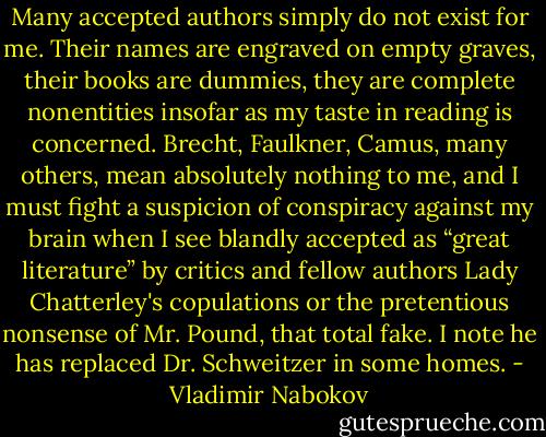 Many accepted authors simply do not exist for me. Their names are engraved on empty graves, their books are dummies, they are complete nonentities insofar as my taste in reading is concerned. Brecht, Faulkner, Camus, many others, mean absolutely nothing to me, and I must fight a suspicion of conspiracy against my brain when I see blandly accepted as “great literature” by critics and fellow authors Lady Chatterley's copulations or the pretentious nonsense of Mr. Pound, that total fake. I note he has replaced Dr. Schweitzer in some homes. - Vladimir Nabokov