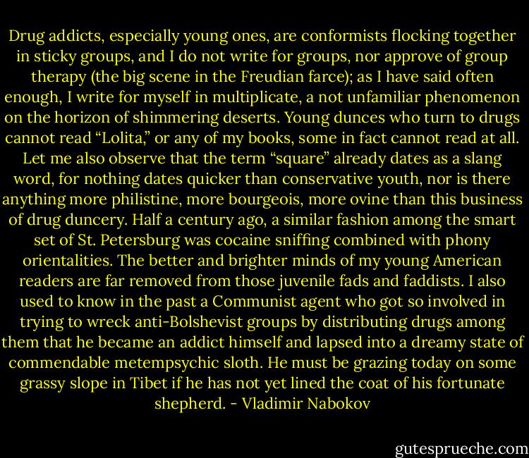 Drug addicts, especially young ones, are conformists flocking together in sticky groups, and I do not write for groups, nor approve of group therapy (the big scene in the Freudian farce); as I have said often enough, I write for myself in multiplicate, a not unfamiliar phenomenon on the horizon of shimmering deserts. Young dunces who turn to drugs cannot read “Lolita,” or any of my books, some in fact cannot read at all. Let me also observe that the term “square” already dates as a slang word, for nothing dates quicker than conservative youth, nor is there anything more philistine, more bourgeois, more ovine than this business of drug duncery. Half a century ago, a similar fashion among the smart set of St. Petersburg was cocaine sniffing combined with phony orientalities. The better and brighter minds of my young American readers are far removed from those juvenile fads and faddists. I also used to know in the past a Communist agent who got so involved in trying to wreck anti-Bolshevist groups by distributing drugs among them that he became an addict himself and lapsed into a dreamy state of commendable metempsychic sloth. He must be grazing today on some grassy slope in Tibet if he has not yet lined the coat of his fortunate shepherd. - Vladimir Nabokov