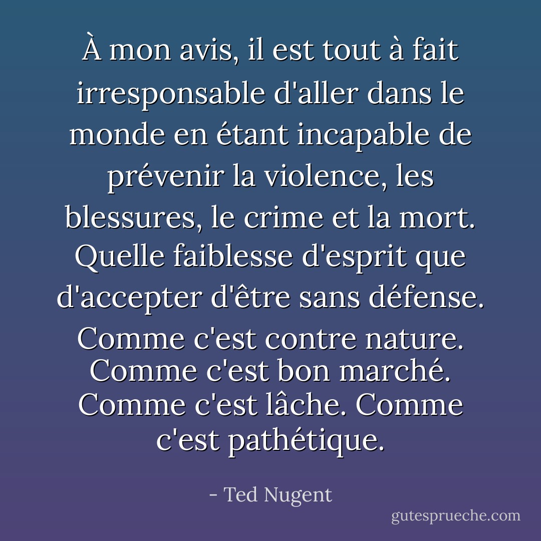À mon avis, il est tout à fait irresponsable d'aller dans le monde en étant incapable de prévenir la violence, les blessures, le crime et la mort. Quelle faiblesse d'esprit que d'accepter d'être sans défense. Comme c'est contre nature. Comme c'est bon marché. Comme c'est lâche. Comme c'est pathétique. - Ted Nugent