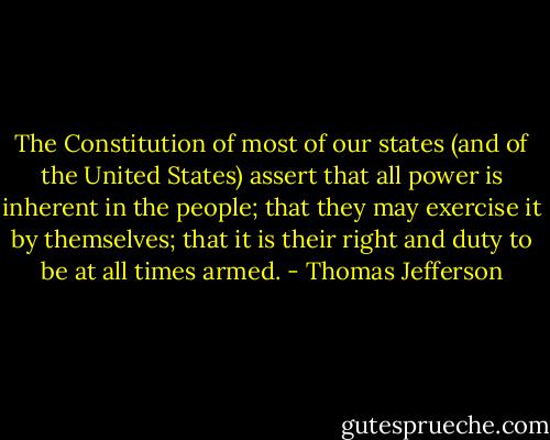 The Constitution of most of our states (and of the United States) assert that all power is inherent in the people; that they may exercise it by themselves; that it is their right and duty to be at all times armed. - Thomas Jefferson
