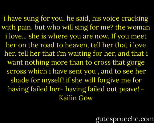 i have sung for you, he said, his voice cracking with pain. but who will sing for me? the woman i love... she is where you are now. If you meet her on the road to heaven, tell her that i love her. tell her that i'm waiting for her, and that i want nothing more than to cross that gorge scross which i have sent you , and to see her shade for myself! if she will forgive me for having failed her- having failed out peave! - Kailin Gow