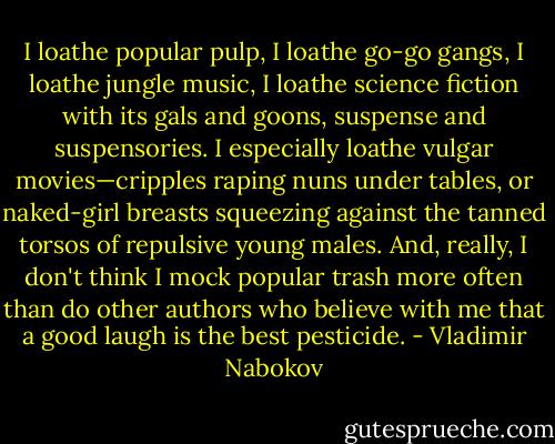 I loathe popular pulp, I loathe go-go gangs, I loathe jungle music, I loathe science fiction with its gals and goons, suspense and suspensories. I especially loathe vulgar movies—cripples raping nuns under tables, or naked-girl breasts squeezing against the tanned torsos of repulsive young males. And, really, I don't think I mock popular trash more often than do other authors who believe with me that a good laugh is the best pesticide. - Vladimir Nabokov