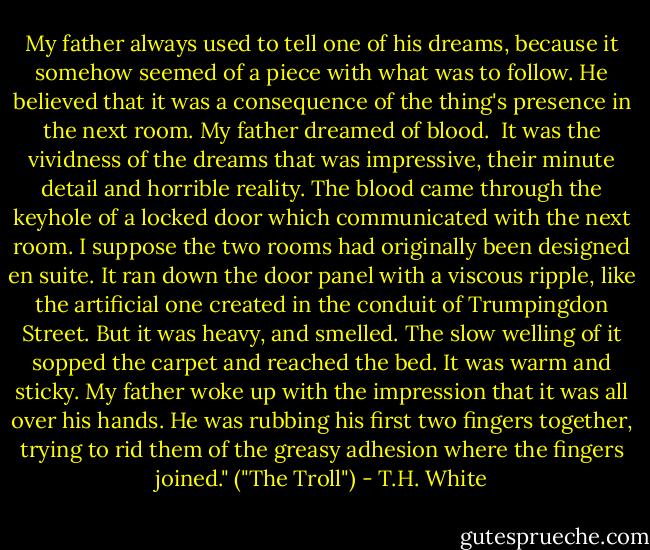 My father always used to tell one of his dreams, because it somehow seemed of a piece with what was to follow. He believed that it was a consequence of the thing's presence in the next room. My father dreamed of blood.<br /><br />It was the vividness of the dreams that was impressive, their minute detail and horrible reality. The blood came through the keyhole of a locked door which communicated with the next room. I suppose the two rooms had originally been designed en suite. It ran down the door panel with a viscous ripple, like the artificial one created in the conduit of Trumpingdon Street. But it was heavy, and smelled. The slow welling of it sopped the carpet and reached the bed. It was warm and sticky. My father woke up with the impression that it was all over his hands. He was rubbing his first two fingers together, trying to rid them of the greasy adhesion where the fingers joined." ("The Troll") - T.H. White