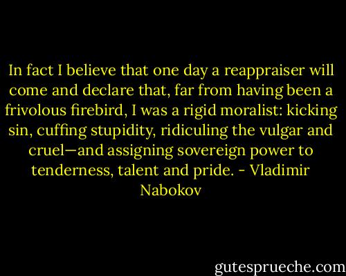 In fact I believe that one day a reappraiser will come and declare that, far from having been a frivolous firebird, I was a rigid moralist: kicking sin, cuffing stupidity, ridiculing the vulgar and cruel—and assigning sovereign power to tenderness, talent and pride. - Vladimir Nabokov