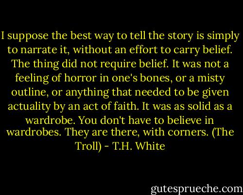 I suppose the best way to tell the story is simply to narrate it, without an effort to carry belief. The thing did not require belief. It was not a feeling of horror in one's bones, or a misty outline, or anything that needed to be given actuality by an act of faith. It was as solid as a wardrobe. You don't have to believe in wardrobes. They are there, with corners. (The Troll) - T.H. White