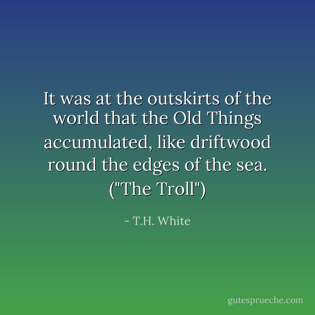 It was at the outskirts of the world that the Old Things accumulated, like driftwood round the edges of the sea. ("The Troll") - T.H. White