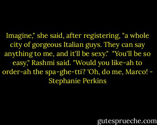 Imagine," she said, after registering, "a whole city of gorgeous Italian guys. They can say anything to me, and it'll be sexy." <br />"You'll be so easy," Rashmi said. "Would you like-ah to order-ah the spa-ghe-tti? 'Oh, do me, Marco! - Stephanie Perkins