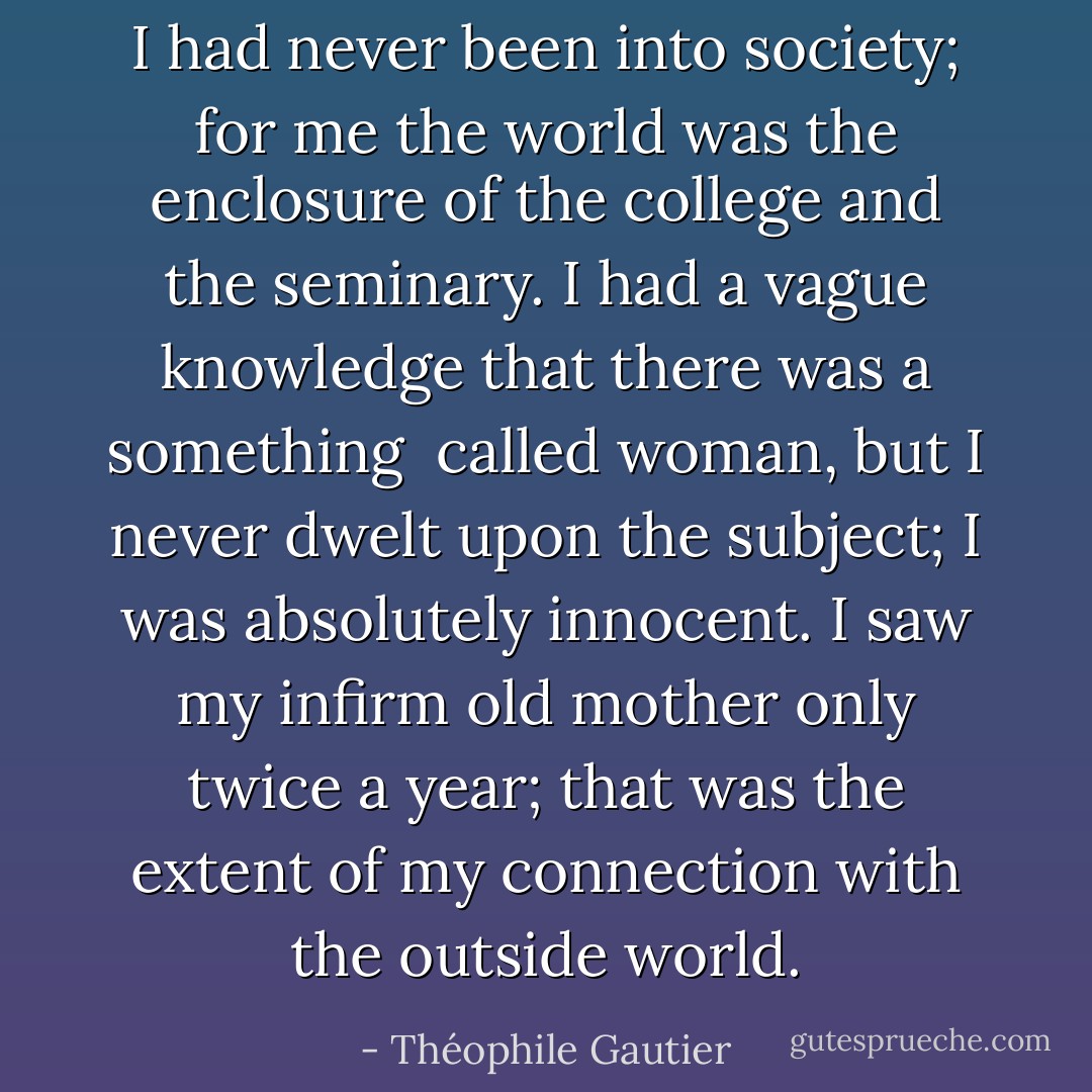 I had never been into society; for me the world was the enclosure of the college and the seminary. I had a vague knowledge that there was a something <br />called woman, but I never dwelt upon the subject; I was absolutely innocent. I saw my infirm old mother only twice a year; that was the extent of my connection with the outside world. - Théophile Gautier