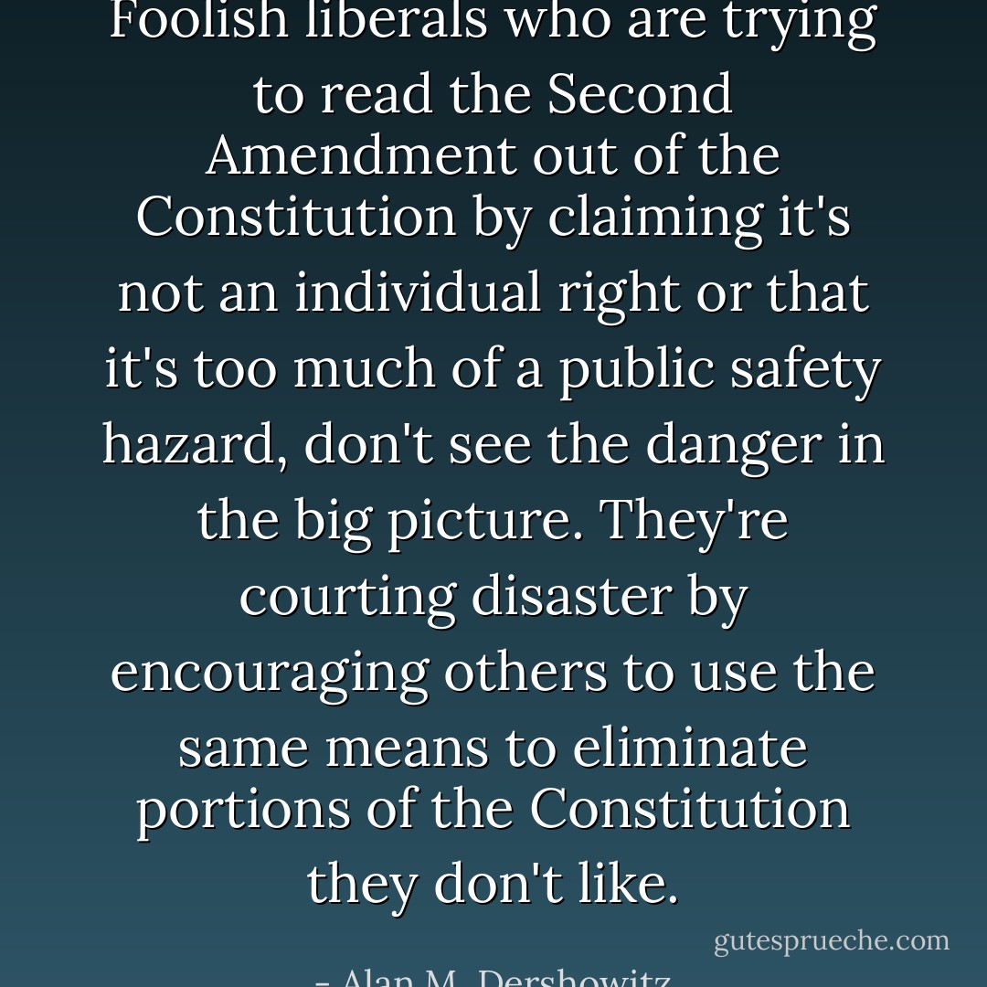 Foolish liberals who are trying to read the Second Amendment out of the Constitution by claiming it's not an individual right or that it's too much of a public safety hazard, don't see the danger in the big picture. They're courting disaster by encouraging others to use the same means to eliminate portions of the Constitution <i>they</i> don't like. - Alan M. Dershowitz