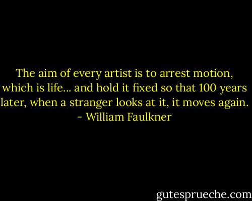 The aim of every artist is to arrest motion, which is life... and hold it fixed so that 100 years later, when a stranger looks at it, it moves again. - William Faulkner