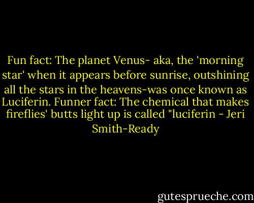 Fun fact: The planet Venus- aka, the 'morning star' when it appears before sunrise, outshining all the stars in the heavens-was once known as Luciferin.<br />Funner fact: The chemical that makes fireflies' butts light up is called "luciferin - Jeri Smith-Ready