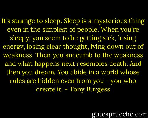 It's strange to sleep. Sleep is a mysterious thing even in the simplest of people. When you're sleepy, you seem to be getting sick, losing energy, losing clear thought, lying down out of weakness. Then you succumb to the weakness and what happens next resembles death. And then you dream. You abide in a world whose rules are hidden even from you - you who create it. - Tony Burgess